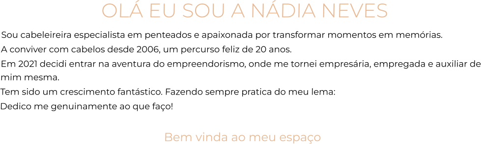 OLÁ EU SOU A NÁDIA NEVES Sou cabeleireira especialista em penteados e apaixonada por transformar momentos em memórias. A conviver com cabelos desde 2006, um percurso feliz de 20 anos.  Em 2021 decidi entrar na aventura do empreendorismo, onde me tornei empresária, empregada e auxiliar de mim mesma.  Tem sido um crescimento fantástico. Fazendo sempre pratica do meu lema:  Dedico me genuinamente ao que faço!  Bem vinda ao meu espaço
