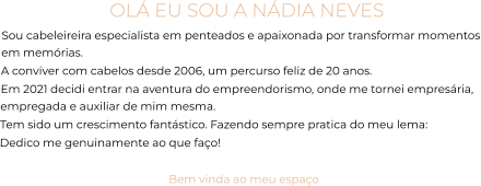 OLÁ EU SOU A NÁDIA NEVES Sou cabeleireira especialista em penteados e apaixonada por transformar momentos em memórias. A conviver com cabelos desde 2006, um percurso feliz de 20 anos.  Em 2021 decidi entrar na aventura do empreendorismo, onde me tornei empresária, empregada e auxiliar de mim mesma.  Tem sido um crescimento fantástico. Fazendo sempre pratica do meu lema:  Dedico me genuinamente ao que faço!  Bem vinda ao meu espaço